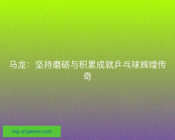 马龙：坚持磨砺与积累成就乒乓球辉煌传奇