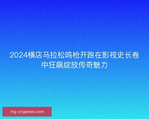 2024横店马拉松鸣枪开跑在影视史长卷中狂飙绽放传奇魅力