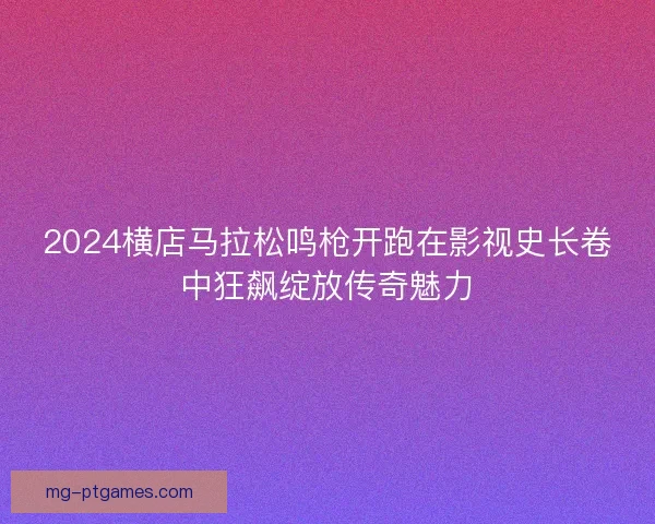 2024横店马拉松鸣枪开跑在影视史长卷中狂飙绽放传奇魅力